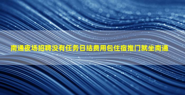 南通夜场招聘没有任务日结费用包住宿推门就坐南通